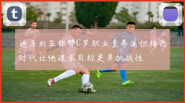 迪马利亚称赞C罗职业素养高但梅西时代让他追求目标更具挑战性