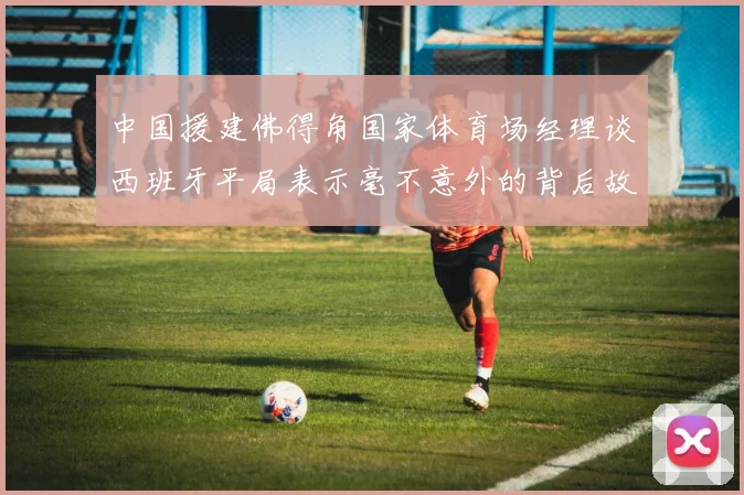 中国援建佛得角国家体育场经理谈西班牙平局表示毫不意外的背后故事