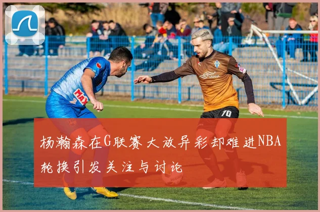 杨瀚森在G联赛大放异彩却难进NBA轮换引发关注与讨论