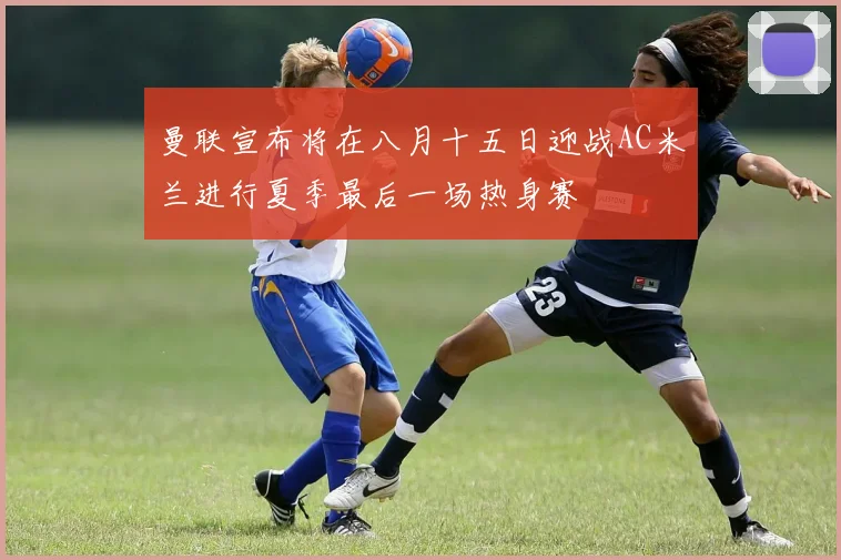 曼联宣布将在八月十五日迎战AC米兰进行夏季最后一场热身赛