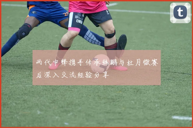 两代中锋携手传承韩鹏与杜月徵赛后深入交流经验分享