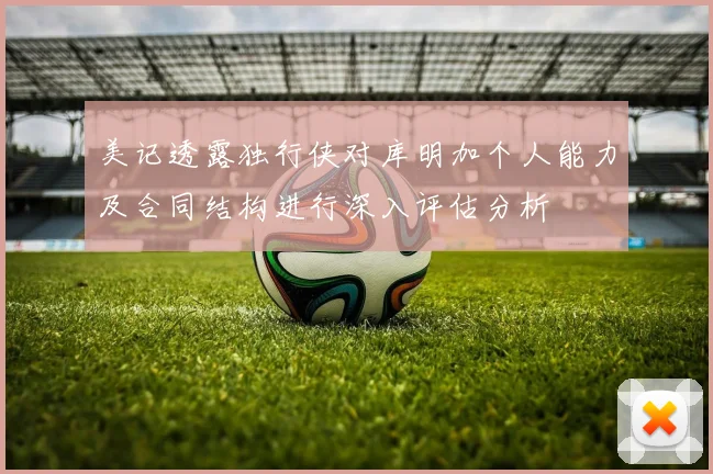 美记透露独行侠对库明加个人能力及合同结构进行深入评估分析