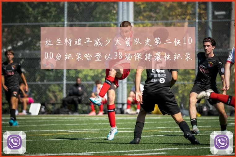 杜兰特追平威少火箭队史第二快1000分纪录哈登以38场保持最快纪录