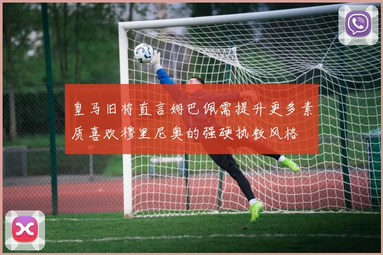 皇马旧将直言姆巴佩需提升更多素质喜欢穆里尼奥的强硬执教风格