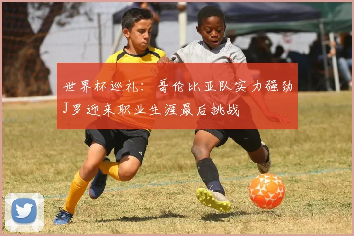 世界杯巡礼：哥伦比亚队实力强劲J罗迎来职业生涯最后挑战