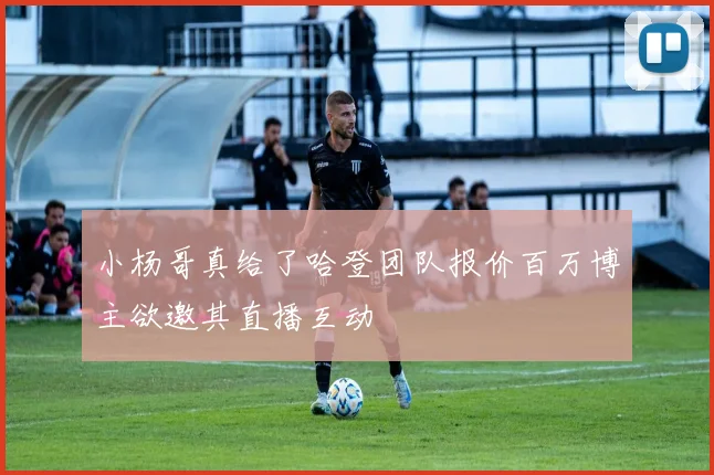 小杨哥真给了哈登团队报价百万博主欲邀其直播互动