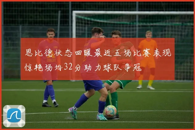 恩比德状态回暖最近五场比赛表现惊艳场均32分助力球队争冠