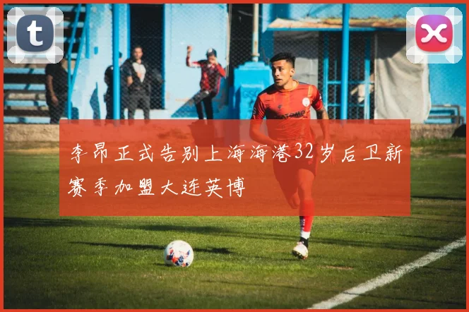 李昂正式告别上海海港32岁后卫新赛季加盟大连英博