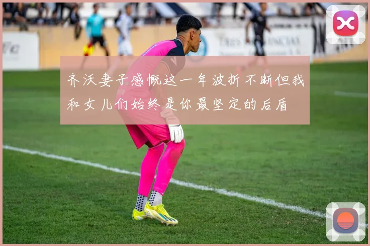 齐沃妻子感慨这一年波折不断但我和女儿们始终是你最坚定的后盾