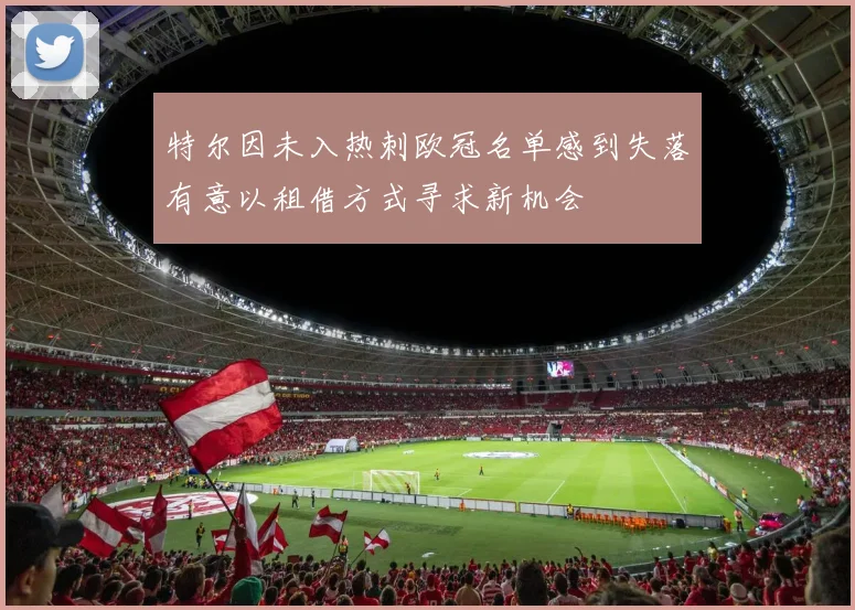 特尔因未入热刺欧冠名单感到失落有意以租借方式寻求新机会