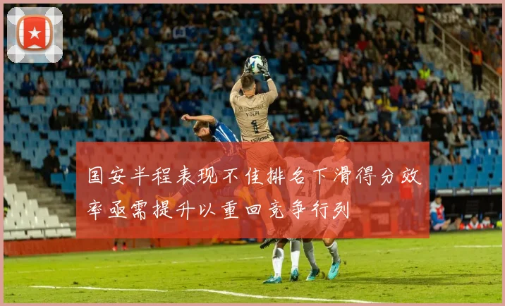 国安半程表现不佳排名下滑得分效率亟需提升以重回竞争行列
