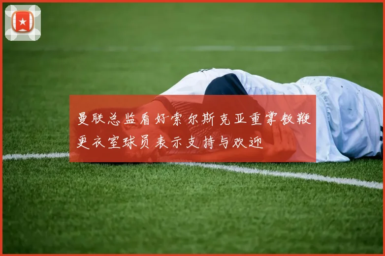 曼联总监看好索尔斯克亚重掌教鞭更衣室球员表示支持与欢迎