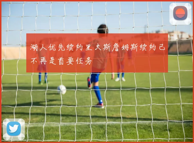 湖人优先续约里夫斯詹姆斯续约已不再是首要任务
