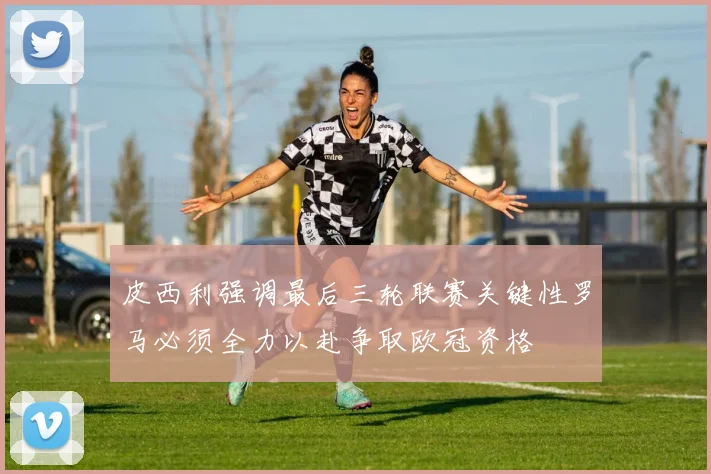 皮西利强调最后三轮联赛关键性罗马必须全力以赴争取欧冠资格