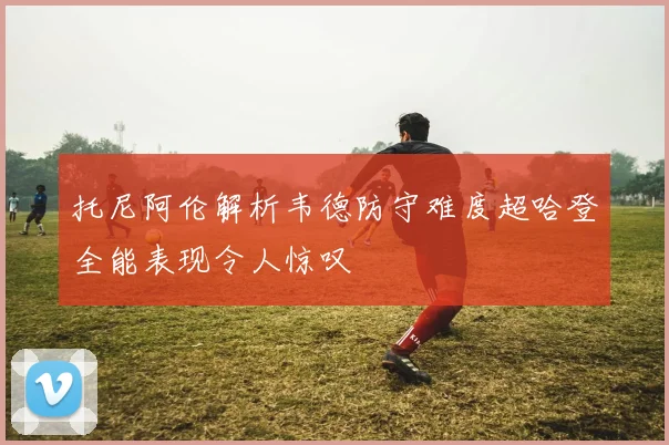 托尼阿伦解析韦德防守难度超哈登全能表现令人惊叹