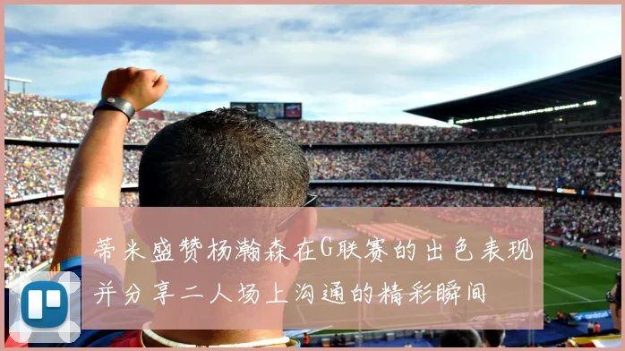 蒂米盛赞杨瀚森在G联赛的出色表现并分享二人场上沟通的精彩瞬间