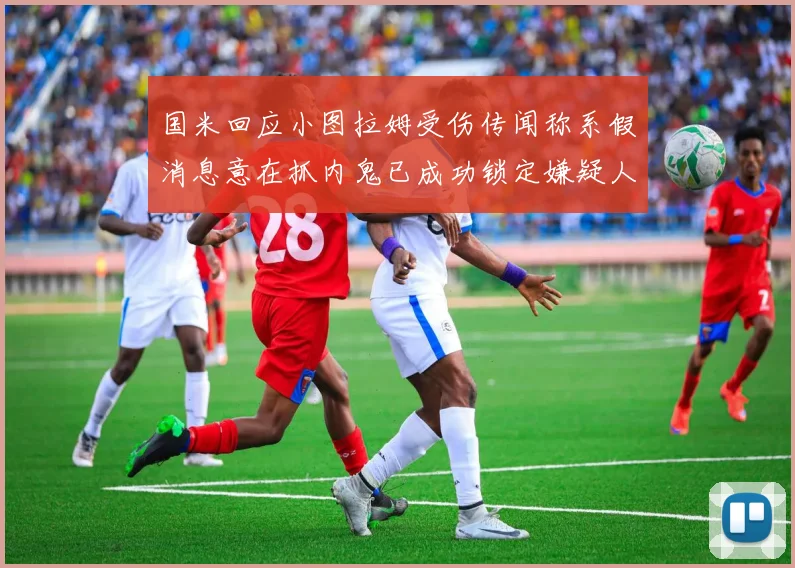 国米回应小图拉姆受伤传闻称系假消息意在抓内鬼已成功锁定嫌疑人