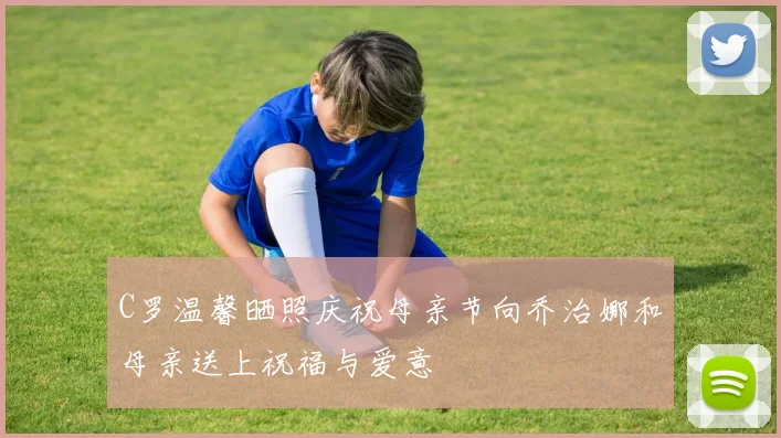 C罗温馨晒照庆祝母亲节向乔治娜和母亲送上祝福与爱意