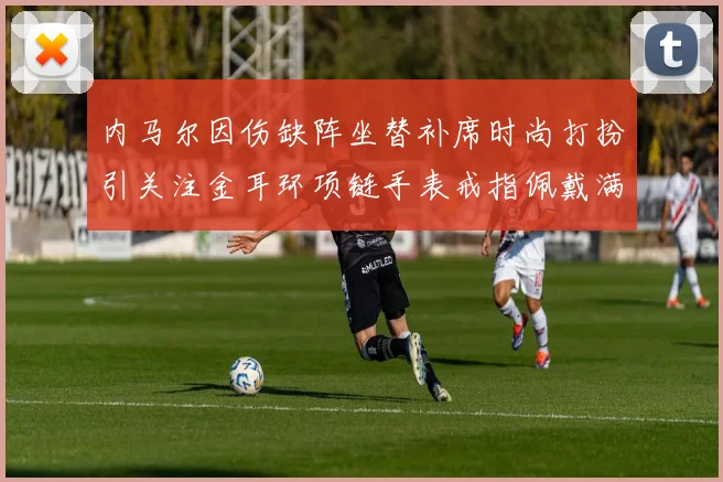 内马尔因伤缺阵坐替补席时尚打扮引关注金耳环项链手表戒指佩戴满身