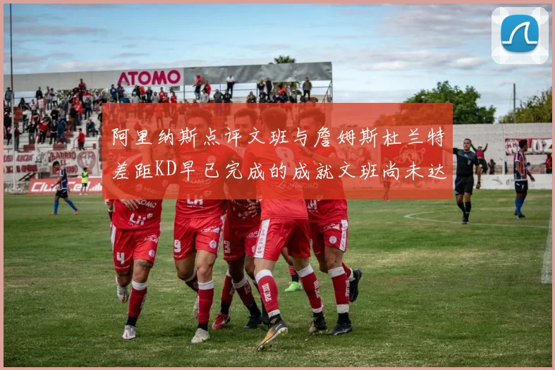 阿里纳斯点评文班与詹姆斯杜兰特差距KD早已完成的成就文班尚未达到