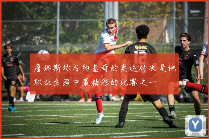 詹姆斯称与约基奇的奥运对决是他职业生涯中最精彩的比赛之一